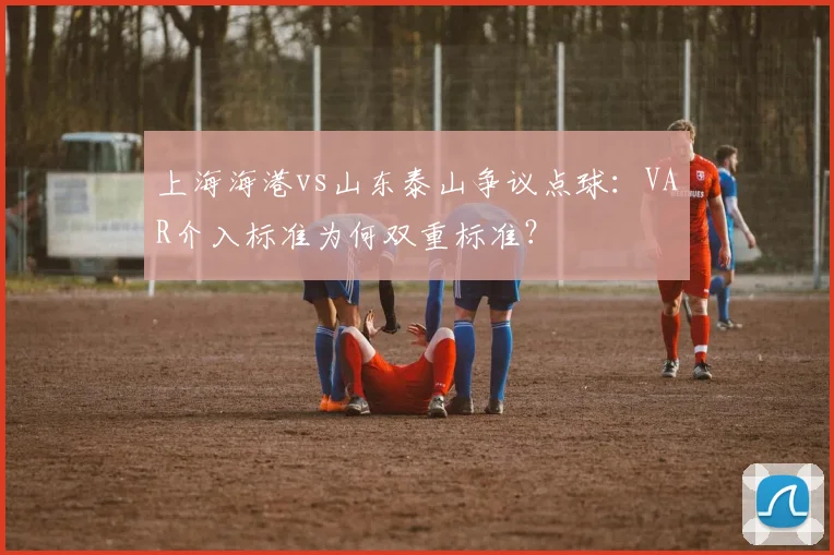 上海海港vs山东泰山争议点球：VAR介入标准为何双重标准？